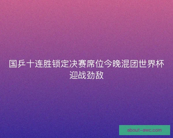 国乒十连胜锁定决赛席位今晚混团世界杯迎战劲敌 国乒十连胜锁定决赛席位今晚混团世界杯迎战劲敌