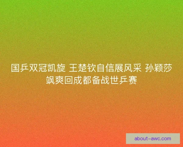 国乒双冠凯旋 王楚钦自信展风采 孙颖莎飒爽回成都备战世乒赛