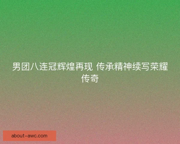 男团八连冠辉煌再现 传承精神续写荣耀传奇