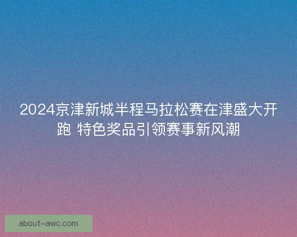2024京津新城半程马拉松赛在津盛大开跑 特色奖品引领赛事新风潮
