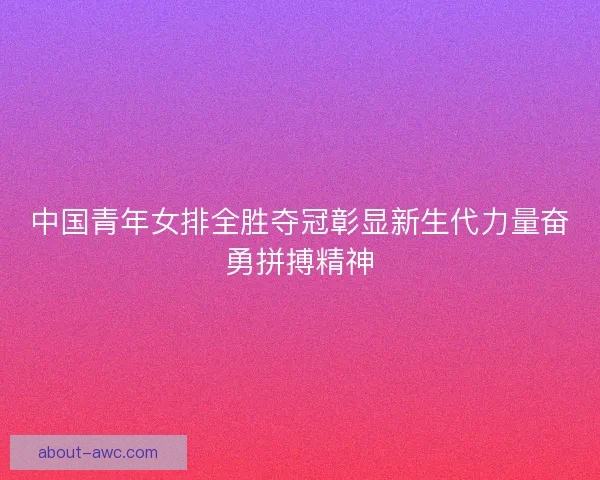 中国青年女排全胜夺冠彰显新生代力量奋勇拼搏精神