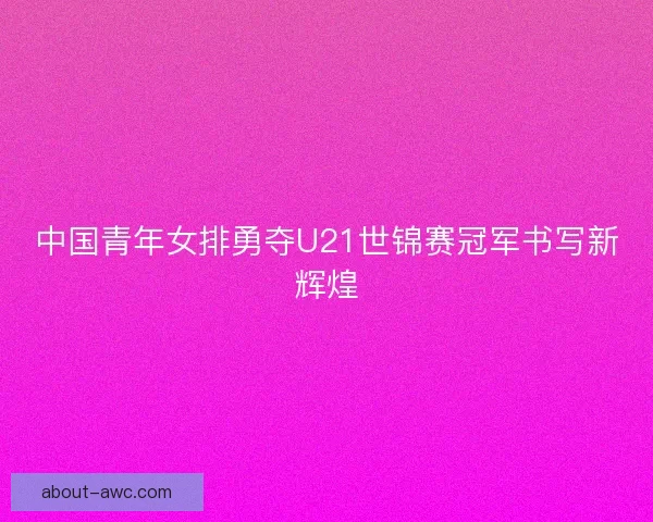 中国青年女排勇夺U21世锦赛冠军书写新辉煌 中国青年女排勇夺U21世锦赛冠军书写新辉煌