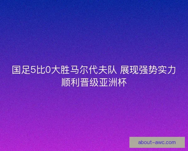国足5比0大胜马尔代夫队 展现强势实力顺利晋级亚洲杯