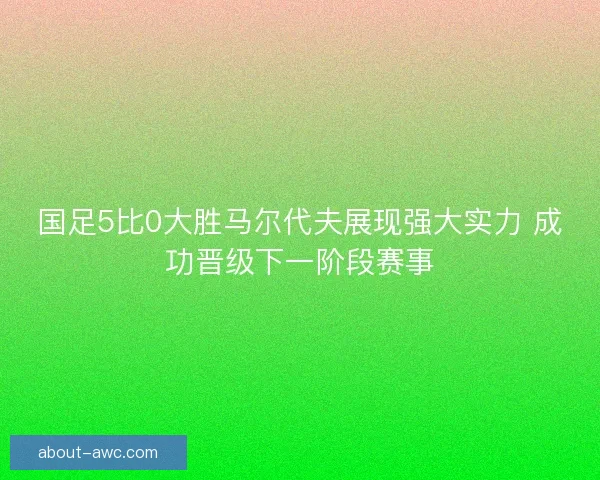 国足5比0大胜马尔代夫展现强大实力 成功晋级下一阶段赛事