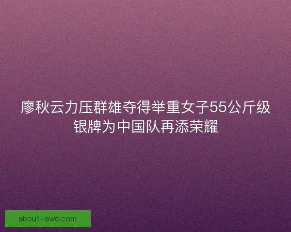 廖秋云力压群雄夺得举重女子55公斤级银牌为中国队再添荣耀