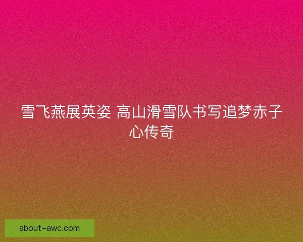 雪飞燕展英姿 高山滑雪队书写追梦赤子心传奇