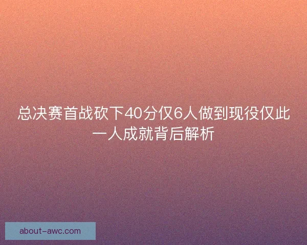 总决赛首战砍下40分仅6人做到现役仅此一人成就背后解析