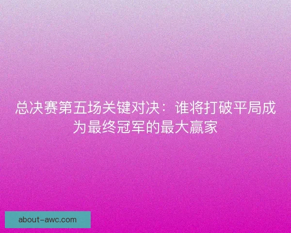 总决赛第五场关键对决：谁将打破平局成为最终冠军的最大赢家