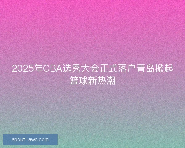 2025年CBA选秀大会正式落户青岛掀起篮球新热潮