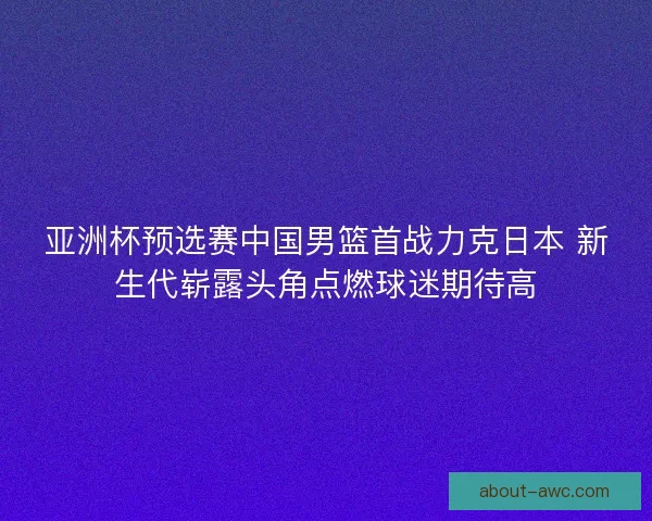 亚洲杯预选赛中国男篮首战力克日本 新生代崭露头角点燃球迷期待高 亚洲杯预选赛中国男篮首战力克日本 新生代崭露头角点燃球迷期待高