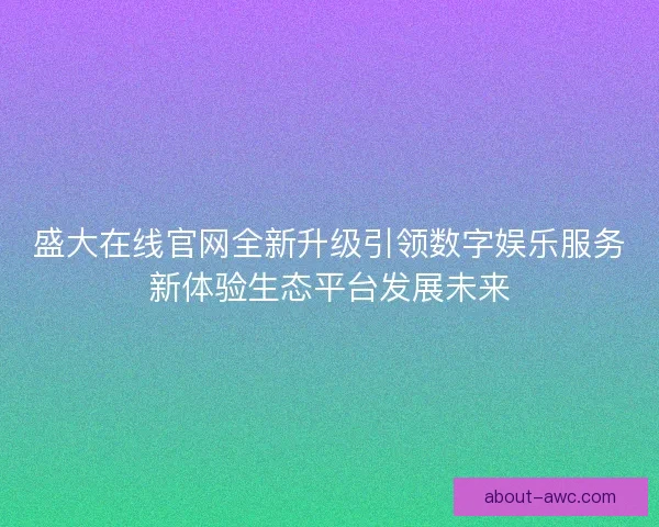 盛大在线官网全新升级引领数字娱乐服务新体验生态平台发展未来