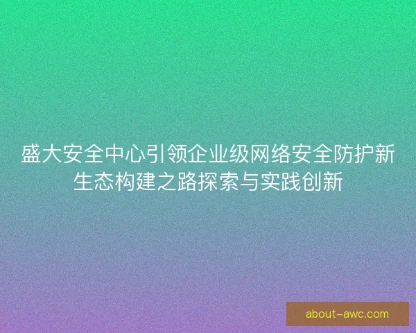盛大安全中心引领企业级网络安全防护新生态构建之路探索与实践创新