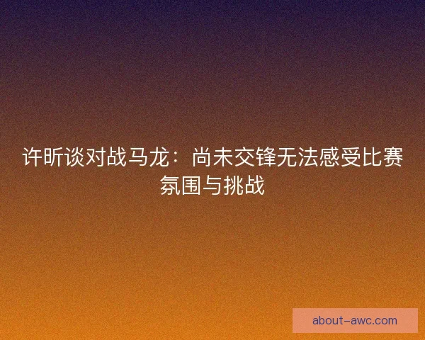 许昕谈对战马龙:尚未交锋无法感受比赛氛围与挑战 许昕谈对战马龙:尚未交锋无法感受比赛氛围与挑战