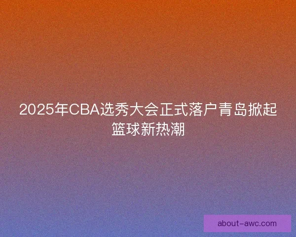2025年CBA选秀大会正式落户青岛掀起篮球新热潮