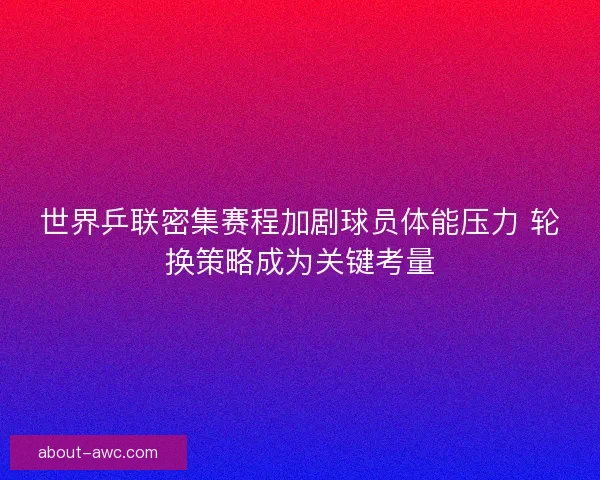 世界乒联密集赛程加剧球员体能压力 轮换策略成为关键考量