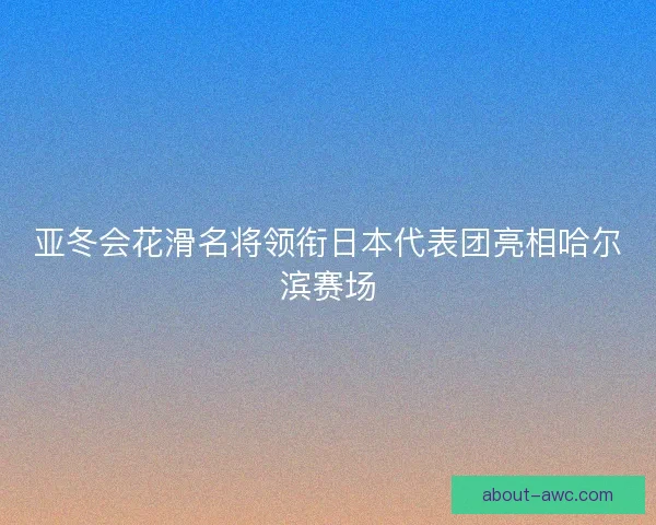 亚冬会花滑名将领衔日本代表团亮相哈尔滨赛场