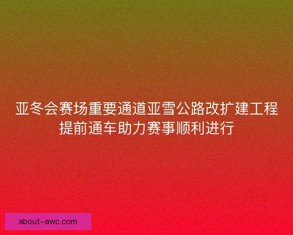 亚冬会赛场重要通道亚雪公路改扩建工程提前通车助力赛事顺利进行