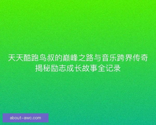天天酷跑鸟叔的巅峰之路与音乐跨界传奇揭秘励志成长故事全记录