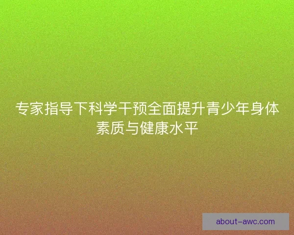 专家指导下科学干预全面提升青少年身体素质与健康水平 专家指导下科学干预全面提升青少年身体素质与健康水平